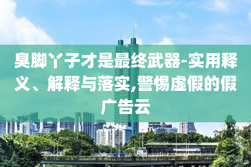 臭腳丫子才是最終武器-實(shí)用釋義、解釋與落實(shí),警惕虛假的假廣告云