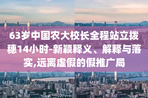 63歲中國(guó)農(nóng)大校長(zhǎng)全程站立撥穗14小時(shí)-新穎釋義、解釋與落實(shí),遠(yuǎn)離虛假的假推廣局