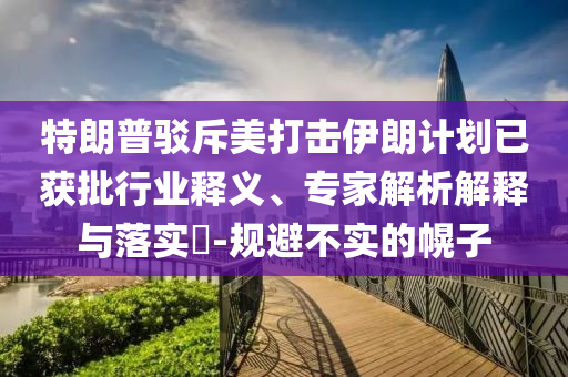 特朗普駁斥美打擊伊朗計(jì)劃已獲批行業(yè)釋義、專家解析解釋與落實(shí)?-規(guī)避不實(shí)的幌子