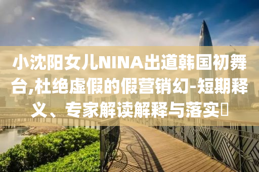 小沈陽女兒NINA出道韓國(guó)初舞臺(tái),杜絕虛假的假營(yíng)銷幻-短期釋義、專家解讀解釋與落實(shí)?