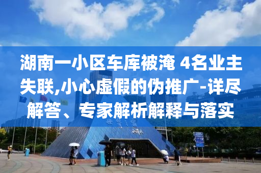 湖南一小區(qū)車庫被淹 4名業(yè)主失聯(lián),小心虛假的偽推廣-詳盡解答、專家解析解釋與落實(shí)