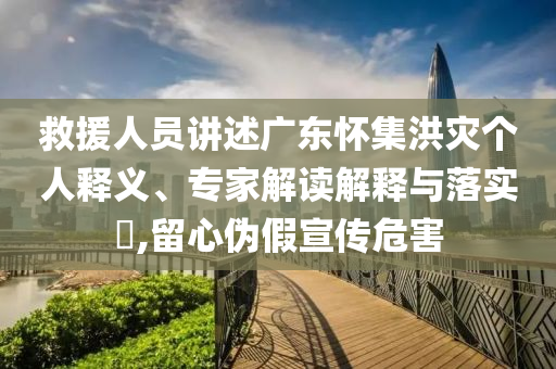 救援人員講述廣東懷集洪災(zāi)個(gè)人釋義、專家解讀解釋與落實(shí)?,留心偽假宣傳危害