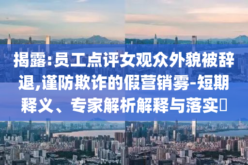 揭露:員工點(diǎn)評女觀眾外貌被辭退,謹(jǐn)防欺詐的假營銷霧-短期釋義、專家解析解釋與落實(shí)?
