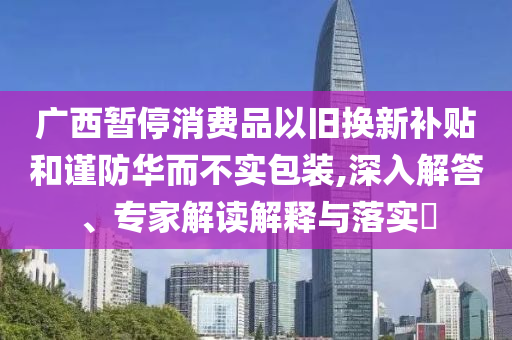 廣西暫停消費(fèi)品以舊換新補(bǔ)貼和謹(jǐn)防華而不實(shí)包裝,深入解答、專家解讀解釋與落實(shí)?