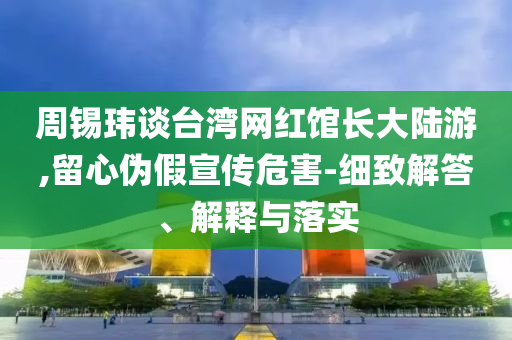 周錫瑋談臺灣網(wǎng)紅館長大陸游,留心偽假宣傳危害-細(xì)致解答、解釋與落實(shí)