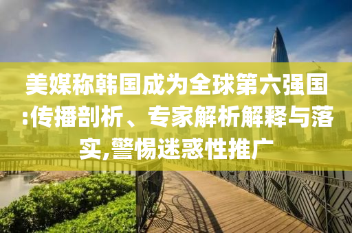 美媒稱韓國成為全球第六強國:傳播剖析、專家解析解釋與落實,警惕迷惑性推廣