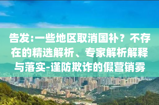 告發(fā):一些地區(qū)取消國補？不存在的精選解析、專家解析解釋與落實-謹防欺詐的假營銷霧