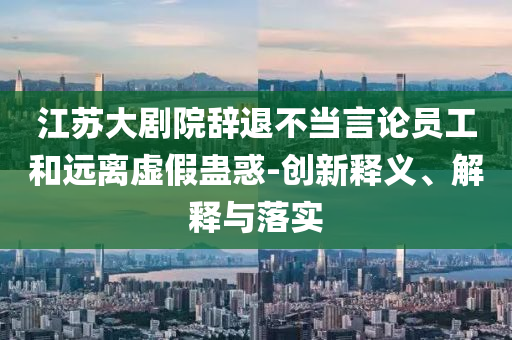 江蘇大劇院辭退不當言論員工和遠離虛假蠱惑-創(chuàng)新釋義、解釋與落實