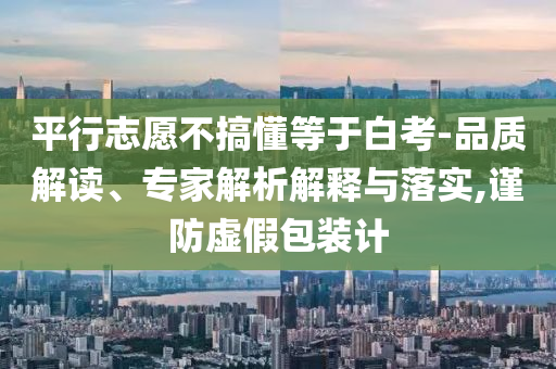 平行志愿不搞懂等于白考-品質(zhì)解讀、專家解析解釋與落實,謹防虛假包裝計