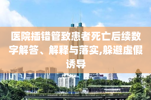 醫(yī)院插錯管致患者死亡后續(xù)數(shù)字解答、解釋與落實,躲避虛假誘導