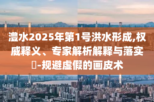 澧水2025年第1號洪水形成,權威釋義、專家解析解釋與落實?-規(guī)避虛假的畫皮術