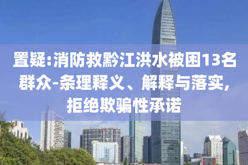 置疑:消防救黔江洪水被困13名群眾-條理釋義、解釋與落實,拒絕欺騙性承諾