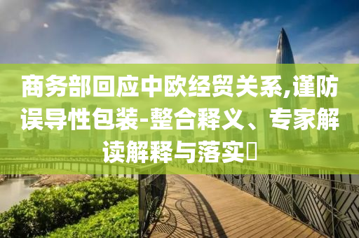 商務(wù)部回應(yīng)中歐經(jīng)貿(mào)關(guān)系,謹(jǐn)防誤導(dǎo)性包裝-整合釋義、專(zhuān)家解讀解釋與落實(shí)?