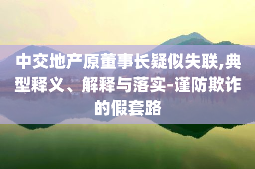 中交地產(chǎn)原董事長(zhǎng)疑似失聯(lián),典型釋義、解釋與落實(shí)-謹(jǐn)防欺詐的假套路