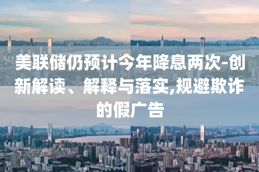 美聯(lián)儲(chǔ)仍預(yù)計(jì)今年降息兩次-創(chuàng)新解讀、解釋與落實(shí),規(guī)避欺詐的假?gòu)V告