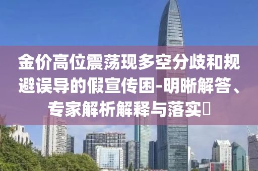 金價(jià)高位震蕩現(xiàn)多空分歧和規(guī)避誤導(dǎo)的假宣傳困-明晰解答、專家解析解釋與落實(shí)?