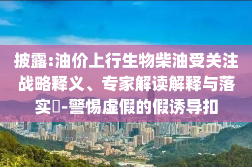 披露:油價上行生物柴油受關(guān)注戰(zhàn)略釋義、專家解讀解釋與落實?-警惕虛假的假誘導(dǎo)扣