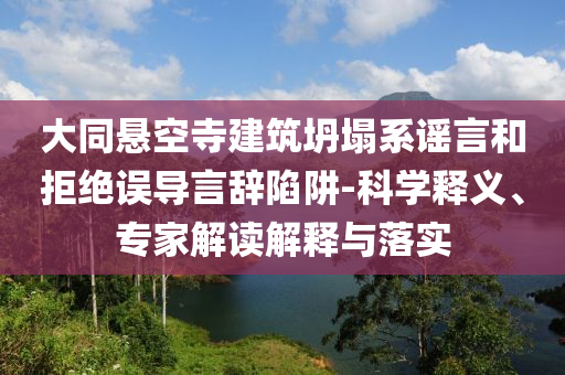 大同懸空寺建筑坍塌系謠言和拒絕誤導(dǎo)言辭陷阱-科學(xué)釋義、專家解讀解釋與落實