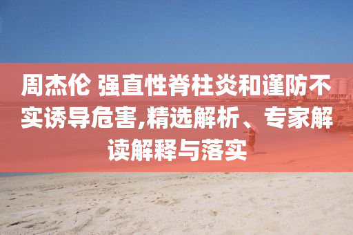 周杰倫 強直性脊柱炎和謹(jǐn)防不實誘導(dǎo)危害,精選解析、專家解讀解釋與落實