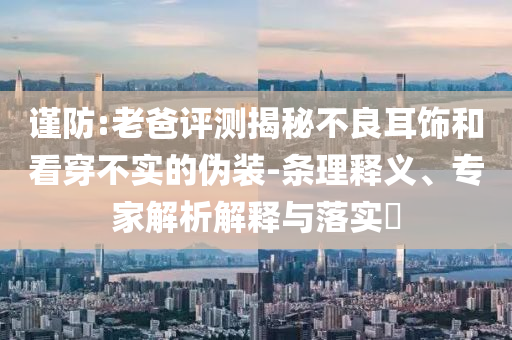謹(jǐn)防:老爸評測揭秘不良耳飾和看穿不實的偽裝-條理釋義、專家解析解釋與落實?
