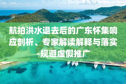 航拍洪水退去后的廣東懷集響應(yīng)剖析、專家解讀解釋與落實-規(guī)避虛假推廣