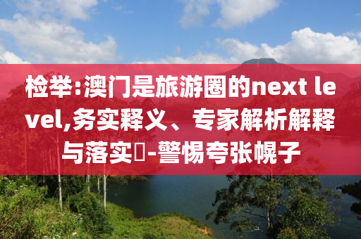 檢舉:澳門是旅游圈的next level,務(wù)實釋義、專家解析解釋與落實?-警惕夸張幌子
