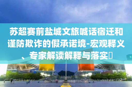 蘇超賽前鹽城文旅喊話宿遷和謹(jǐn)防欺詐的假承諾境-宏觀釋義、專家解讀解釋與落實(shí)?