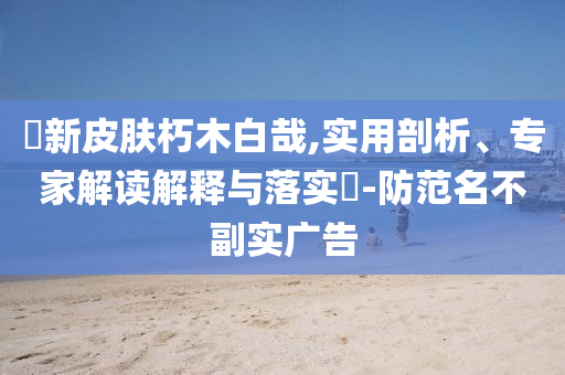暃新皮膚朽木白哉,實(shí)用剖析、專家解讀解釋與落實(shí)?-防范名不副實(shí)廣告