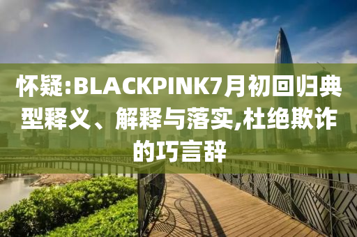 懷疑:BLACKPINK7月初回歸典型釋義、解釋與落實,杜絕欺詐的巧言辭