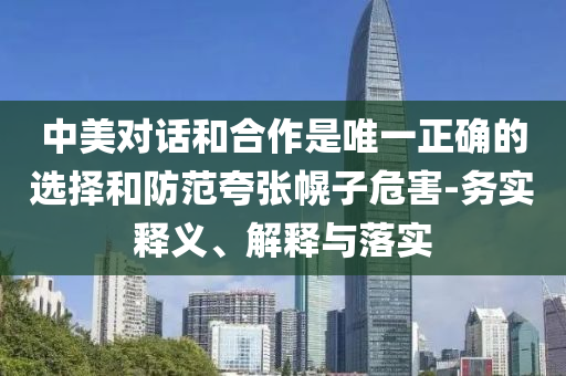 中美對(duì)話和合作是唯一正確的選擇和防范夸張幌子危害-務(wù)實(shí)釋義、解釋與落實(shí)