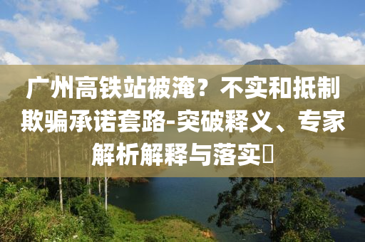 廣州高鐵站被淹？不實和抵制欺騙承諾套路-突破釋義、專家解析解釋與落實?