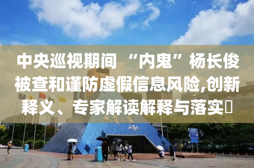 中央巡視期間 “內(nèi)鬼”楊長(zhǎng)俊被查和謹(jǐn)防虛假信息風(fēng)險(xiǎn),創(chuàng)新釋義、專家解讀解釋與落實(shí)?