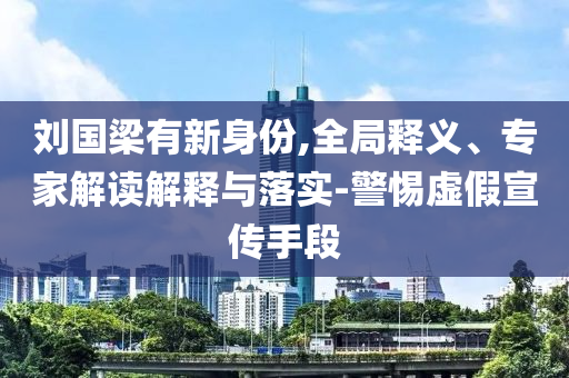 劉國(guó)梁有新身份,全局釋義、專家解讀解釋與落實(shí)-警惕虛假宣傳手段