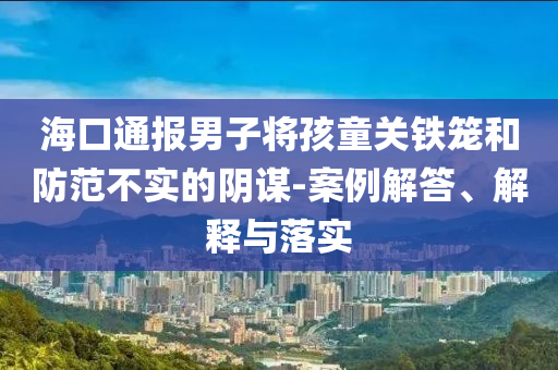 海口通報男子將孩童關(guān)鐵籠和防范不實的陰謀-案例解答、解釋與落實