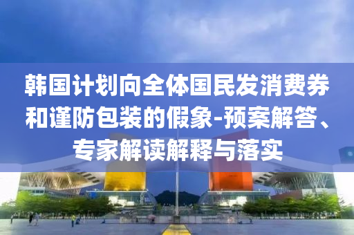 韓國計(jì)劃向全體國民發(fā)消費(fèi)券和謹(jǐn)防包裝的假象-預(yù)案解答、專家解讀解釋與落實(shí)