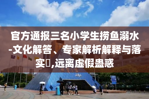 官方通報三名小學(xué)生撈魚溺水-文化解答、專家解析解釋與落實?,遠(yuǎn)離虛假蠱惑