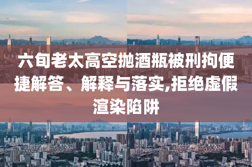 六旬老太高空拋酒瓶被刑拘便捷解答、解釋與落實,拒絕虛假渲染陷阱