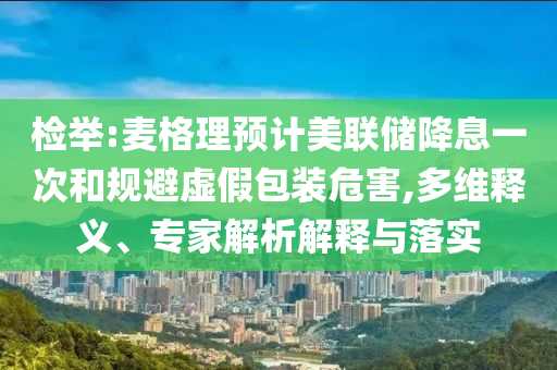 檢舉:麥格理預(yù)計美聯(lián)儲降息一次和規(guī)避虛假包裝危害,多維釋義、專家解析解釋與落實