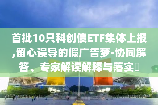 首批10只科創(chuàng)債ETF集體上報,留心誤導(dǎo)的假廣告夢-協(xié)同解答、專家解讀解釋與落實?