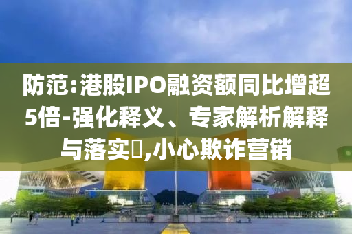 防范:港股IPO融資額同比增超5倍-強(qiáng)化釋義、專家解析解釋與落實(shí)?,小心欺詐營(yíng)銷