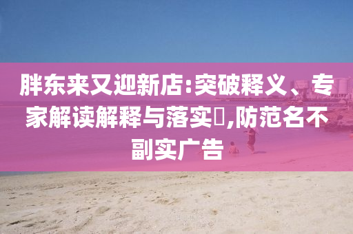 胖東來又迎新店:突破釋義、專家解讀解釋與落實(shí)?,防范名不副實(shí)廣告