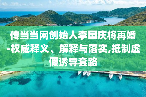 傳當(dāng)當(dāng)網(wǎng)創(chuàng)始人李國(guó)慶將再婚-權(quán)威釋義、解釋與落實(shí),抵制虛假誘導(dǎo)套路