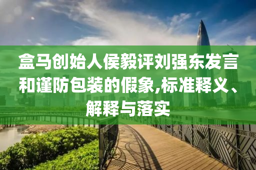 盒馬創(chuàng)始人侯毅評劉強(qiáng)東發(fā)言和謹(jǐn)防包裝的假象,標(biāo)準(zhǔn)釋義、解釋與落實