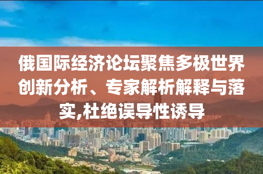 俄國際經(jīng)濟(jì)論壇聚焦多極世界創(chuàng)新分析、專家解析解釋與落實(shí),杜絕誤導(dǎo)性誘導(dǎo)