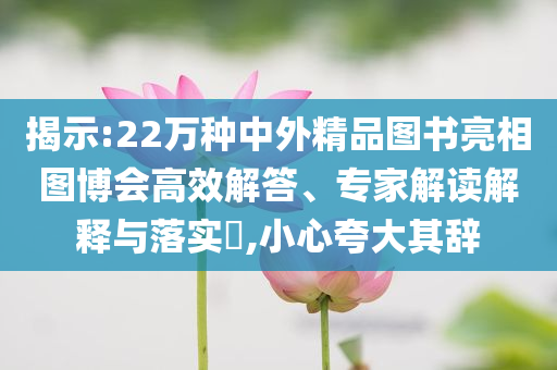揭示:22萬種中外精品圖書亮相圖博會(huì)高效解答、專家解讀解釋與落實(shí)?,小心夸大其辭