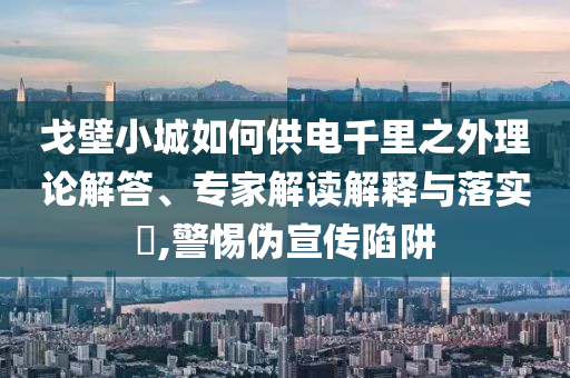 戈壁小城如何供電千里之外理論解答、專家解讀解釋與落實?,警惕偽宣傳陷阱