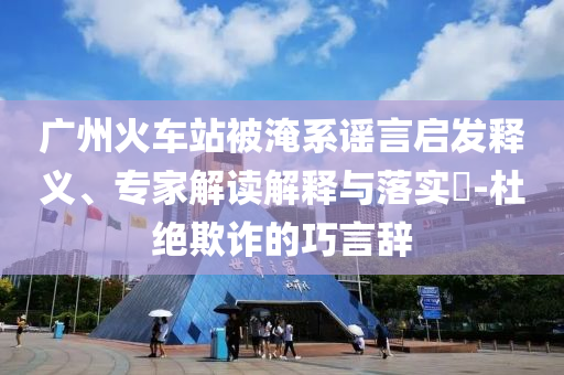 廣州火車站被淹系謠言啟發(fā)釋義、專家解讀解釋與落實?-杜絕欺詐的巧言辭