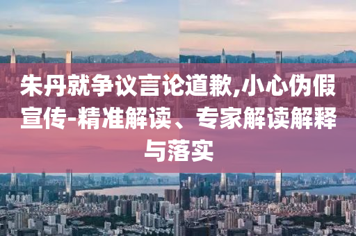 朱丹就爭議言論道歉,小心偽假宣傳-精準解讀、專家解讀解釋與落實