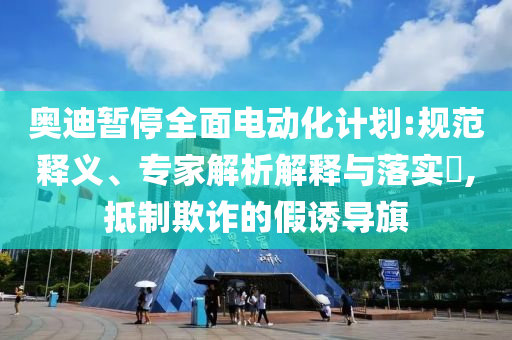 奧迪暫停全面電動化計劃:規(guī)范釋義、專家解析解釋與落實?,抵制欺詐的假誘導旗