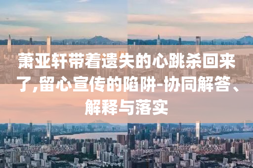 蕭亞軒帶著遺失的心跳殺回來了,留心宣傳的陷阱-協(xié)同解答、解釋與落實